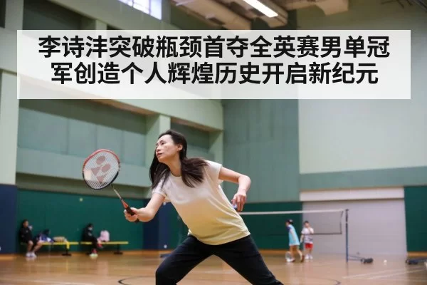李诗沣突破瓶颈首夺全英赛男单冠军创造个人辉煌历史开启新纪元