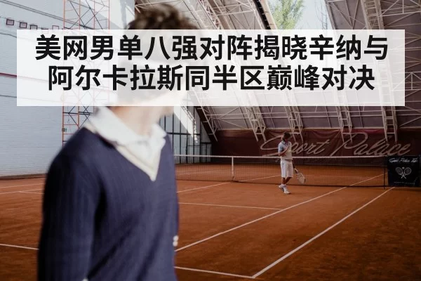 美网男单八强对阵揭晓辛纳与阿尔卡拉斯同半区巅峰对决
